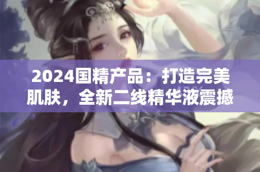 2024國精產品：打造完美肌膚，全新二線精華液震撼登場