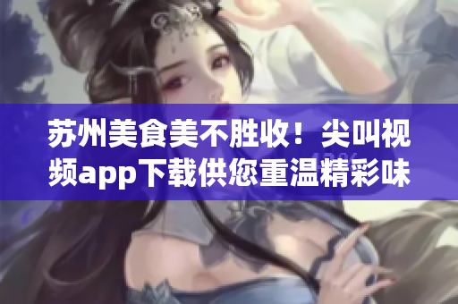 蘇州美食美不勝收！尖叫視頻app下載供您重溫精彩味蕾之旅
