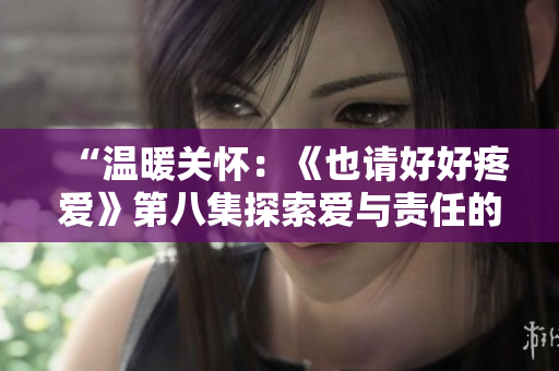 “溫暖關(guān)懷：《也請(qǐng)好好疼愛》第八集探索愛與責(zé)任的深度”