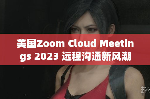 美國Zoom Cloud Meetings 2023 遠程溝通新風(fēng)潮