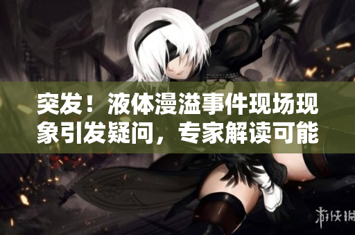 突發(fā)！液體漫溢事件現(xiàn)場現(xiàn)象引發(fā)疑問，專家解讀可能原因