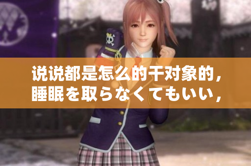 說說都是怎么的干對象的，睡眠を取らなくてもいい，睡覺抓著小雞一晚上會怎樣，睡過年紀(jì)最大的多少歲六十多，水潤緊致銷魂低吟古代，水潤緊致銷魂低吟1031