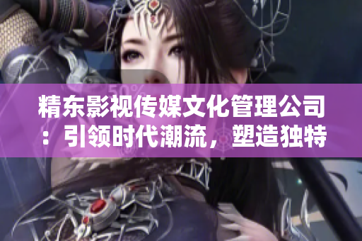 精東影視傳媒文化管理公司：引領(lǐng)時代潮流，塑造獨(dú)特文化藝術(shù)品牌