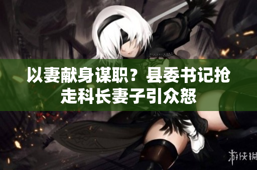 以妻獻(xiàn)身謀職？縣委書記搶走科長(zhǎng)妻子引眾怒