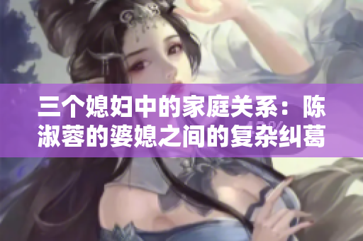 三個媳婦中的家庭關(guān)系：陳淑蓉的婆媳之間的復(fù)雜糾葛