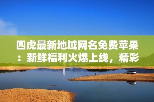 四虎最新地域網(wǎng)名免費蘋果：新鮮福利火爆上線，精彩內(nèi)容不容錯過