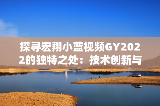 探尋宏翔小藍視頻GY2022的獨特之處：技術(shù)創(chuàng)新與視覺體驗的完美融合