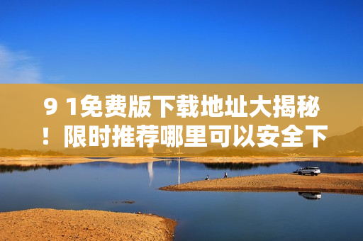 9 1免費版下載地址大揭秘！限時推薦哪里可以安全下載？