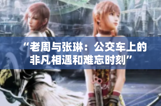 “老周與張琳：公交車(chē)上的非凡相遇和難忘時(shí)刻”