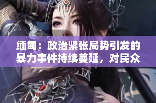 緬甸：政治緊張局勢(shì)引發(fā)的暴力事件持續(xù)蔓延，對(duì)民眾造成嚴(yán)重影響