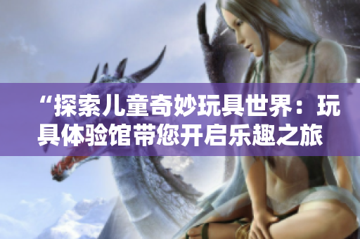 “探索兒童奇妙玩具世界：玩具體驗館帶您開啟樂趣之旅！”