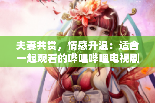 夫妻共賞，情感升溫：適合一起觀看的嗶哩嗶哩電視劇