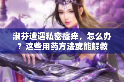 淑芬遭遇私密瘙癢，怎么辦？這些用藥方法或能解救