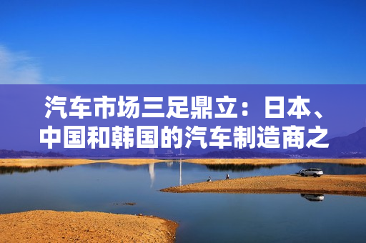 汽車(chē)市場(chǎng)三足鼎立：日本、中國(guó)和韓國(guó)的汽車(chē)制造商之爭(zhēng)