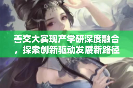 善交大實(shí)現(xiàn)產(chǎn)學(xué)研深度融合，探索創(chuàng)新驅(qū)動(dòng)發(fā)展新路徑