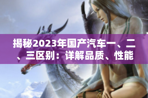 揭秘2023年國產(chǎn)汽車一、二、三區(qū)別：詳解品質(zhì)、性能和價(jià)格差異