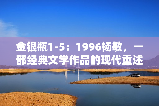 金銀瓶1-5：1996楊敏，一部經(jīng)典文學作品的現(xiàn)代重述