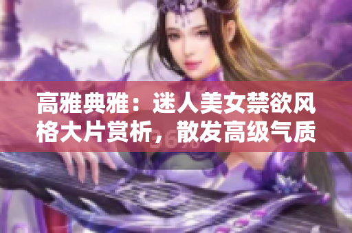 高雅典雅：迷人美女禁欲風(fēng)格大片賞析，散發(fā)高級氣質(zhì)的魅力
