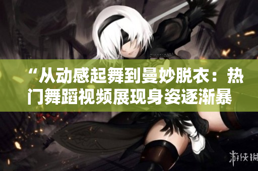 “從動感起舞到曼妙脫衣：熱門舞蹈視頻展現(xiàn)身姿逐漸暴露的變化”