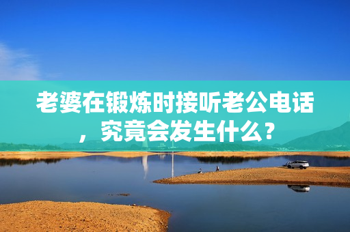 老婆在鍛煉時接聽老公電話，究竟會發(fā)生什么？