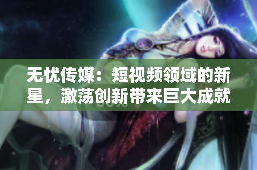 無憂傳媒：短視頻領(lǐng)域的新星，激蕩創(chuàng)新帶來巨大成就