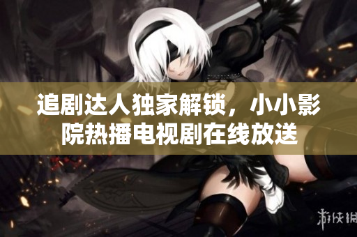 追劇達(dá)人獨家解鎖，小小影院熱播電視劇在線放送