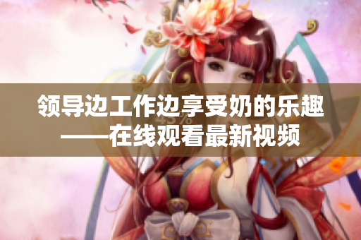領(lǐng)導(dǎo)邊工作邊享受奶的樂(lè)趣——在線(xiàn)觀看最新視頻
