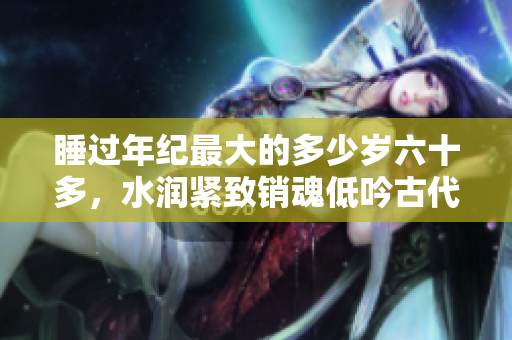 睡過(guò)年紀(jì)最大的多少歲六十多，水潤(rùn)緊致銷(xiāo)魂低吟古代，水潤(rùn)緊致銷(xiāo)魂低吟，說(shuō)說(shuō)都是怎么的干對(duì)象的，睡眠を取らなくてもいい，睡覺(jué)抓著小雞一晚上會(huì)怎樣332