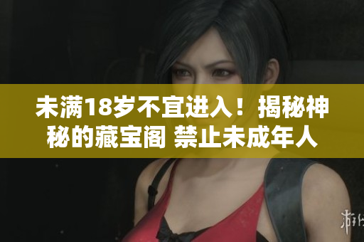 未滿18歲不宜進(jìn)入！揭秘神秘的藏寶閣 禁止未成年人入內(nèi)，探尋藏寶之謎 