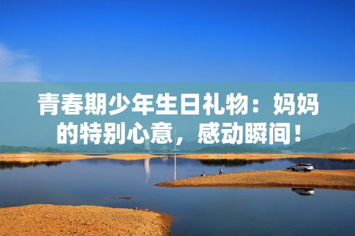 青春期少年生日禮物：媽媽的特別心意，感動瞬間！