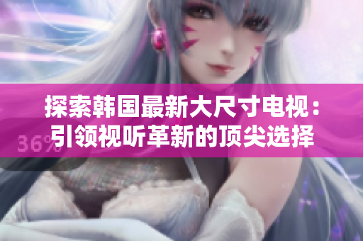 探索韓國(guó)最新大尺寸電視：引領(lǐng)視聽革新的頂尖選擇