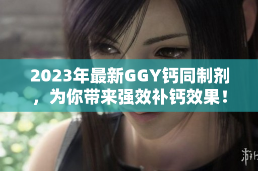 2023年最新GGY鈣同制劑，為你帶來強(qiáng)效補(bǔ)鈣效果！