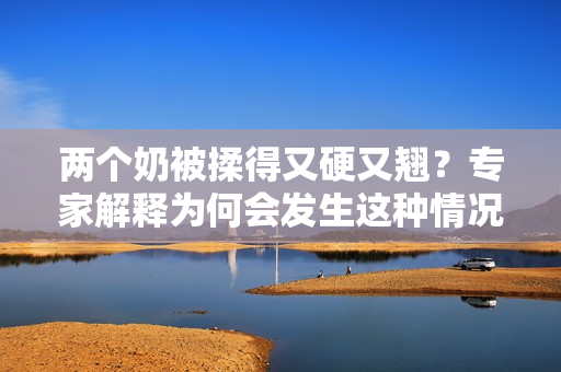 兩個(gè)奶被揉得又硬又翹？專家解釋為何會(huì)發(fā)生這種情況