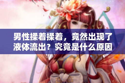 男性揉著揉著，竟然出現(xiàn)了液體流出？究竟是什么原因引起的？