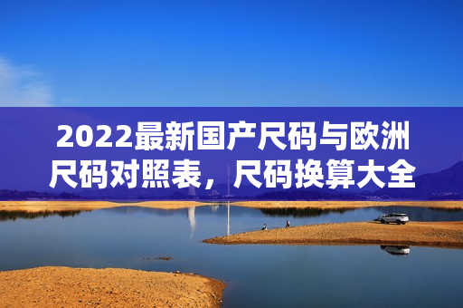 2022最新國(guó)產(chǎn)尺碼與歐洲尺碼對(duì)照表，尺碼換算大全