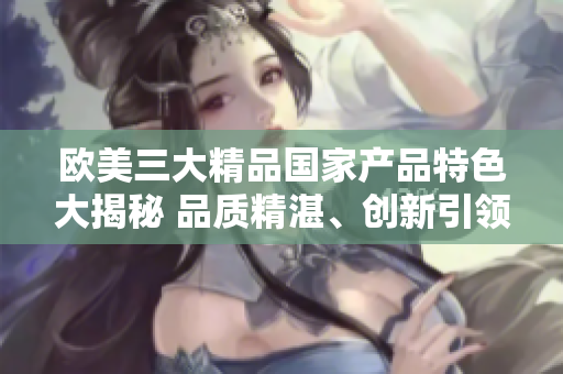 歐美三大精品國(guó)家產(chǎn)品特色大揭秘 品質(zhì)精湛、創(chuàng)新引領(lǐng)、文化傳承