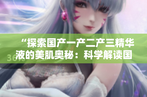 “探索國產(chǎn)一產(chǎn)二產(chǎn)三精華液的美肌奧秘：科學(xué)解讀國產(chǎn)護(hù)膚精華的獨(dú)特魅力”