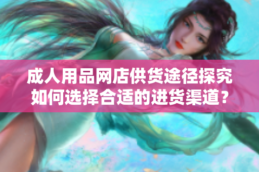 成人用品網(wǎng)店供貨途徑探究如何選擇合適的進(jìn)貨渠道？