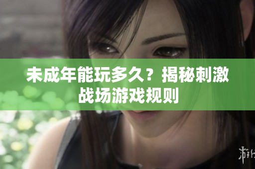未成年能玩多久？揭秘刺激戰(zhàn)場游戲規(guī)則