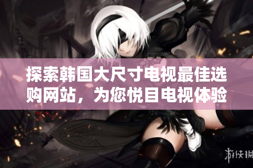 探索韓國(guó)大尺寸電視最佳選購(gòu)網(wǎng)站，為您悅目電視體驗(yàn)提供專業(yè)指南