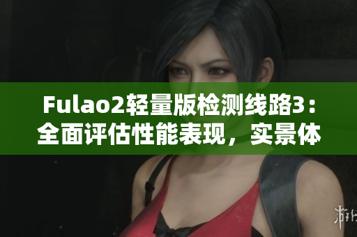 Fulao2輕量版檢測(cè)線路3：全面評(píng)估性能表現(xiàn)，實(shí)景體驗(yàn)分享