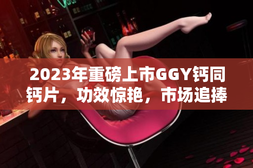 2023年重磅上市GGY鈣同鈣片，功效驚艷，市場(chǎng)追捧