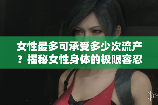 女性最多可承受多少次流產(chǎn)？揭秘女性身體的極限容忍能力