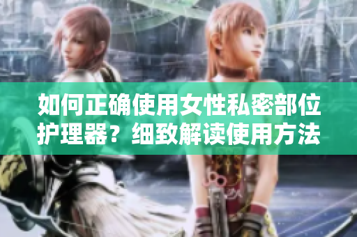 如何正確使用女性私密部位護(hù)理器？細(xì)致解讀使用方法，有效保護(hù)健康