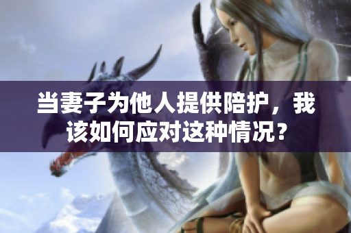 當(dāng)妻子為他人提供陪護(hù)，我該如何應(yīng)對(duì)這種情況？