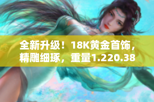 全新升級(jí)！18K黃金首飾，精雕細(xì)琢，重量1.220.38克，盡顯華麗風(fēng)采