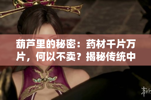 葫蘆里的秘密：藥材千片萬(wàn)片，何以不賣(mài)？揭秘傳統(tǒng)中醫(yī)藥文化的神秘面紗
