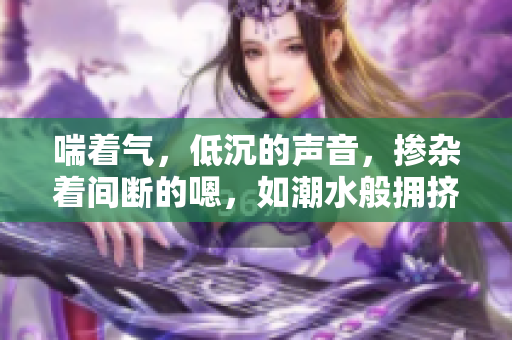喘著氣，低沉的聲音，摻雜著間斷的嗯，如潮水般擁擠。