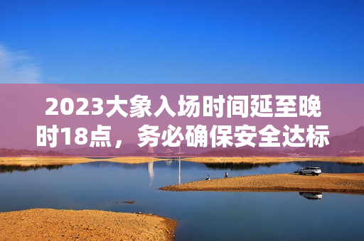 2023大象入場(chǎng)時(shí)間延至晚時(shí)18點(diǎn)，務(wù)必確保安全達(dá)標(biāo)