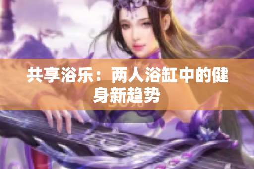 共享浴樂：兩人浴缸中的健身新趨勢(shì)